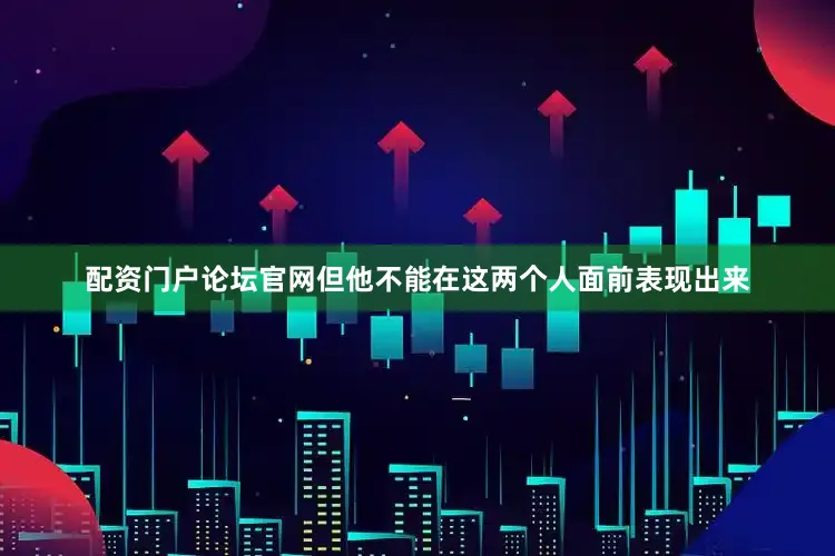 配资门户论坛官网但他不能在这两个人面前表现出来
