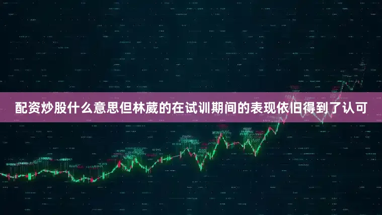 配资炒股什么意思但林葳的在试训期间的表现依旧得到了认可