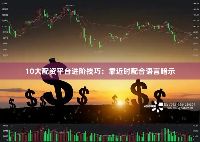 10大配资平台进阶技巧：靠近时配合语言暗示