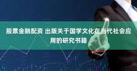 股票金融配资 出版关于国学文化在当代社会应用的研究书籍